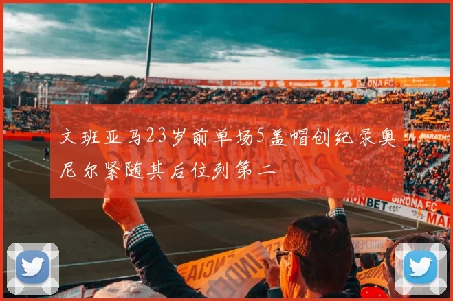 文班亚马23岁前单场5盖帽创纪录奥尼尔紧随其后位列第二