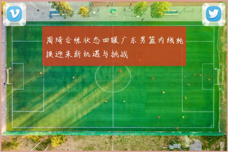 周琦合练状态回暖广东男篮内线轮换迎来新机遇与挑战