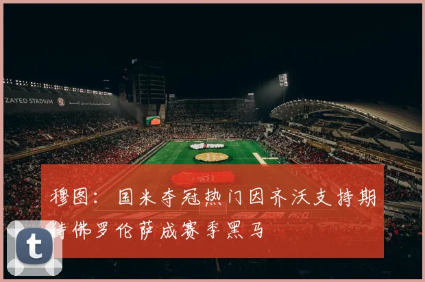穆图：国米夺冠热门因齐沃支持期待佛罗伦萨成赛季黑马