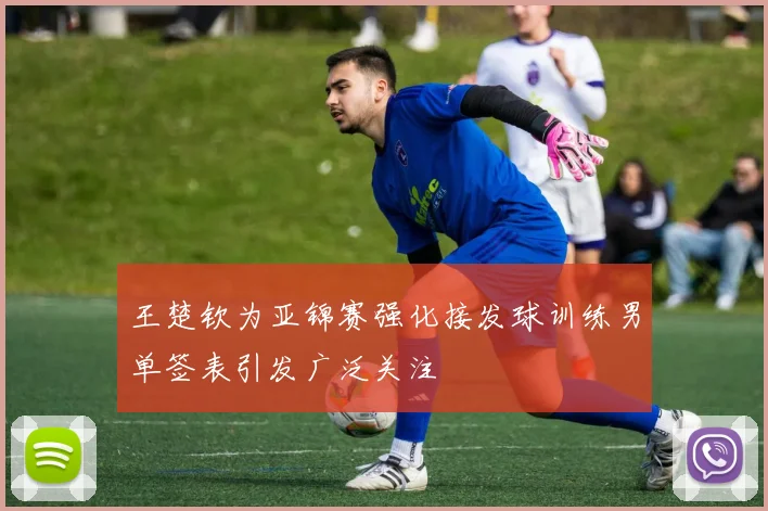 王楚钦为亚锦赛强化接发球训练男单签表引发广泛关注