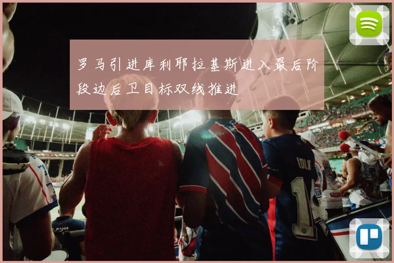罗马引进库利耶拉基斯进入最后阶段边后卫目标双线推进