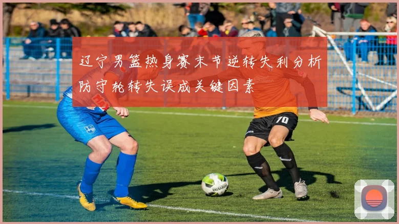 辽宁男篮热身赛末节逆转失利分析防守轮转失误成关键因素
