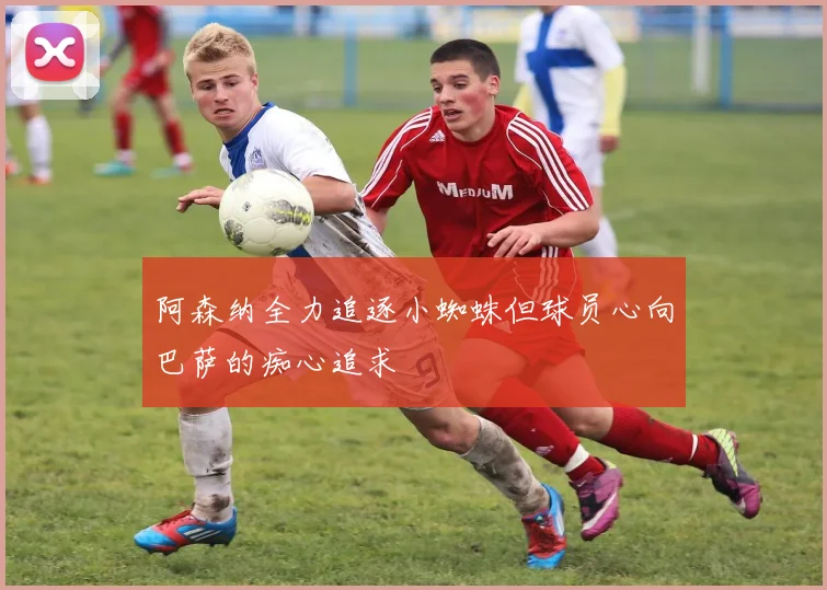 阿森纳全力追逐小蜘蛛但球员心向巴萨的痴心追求